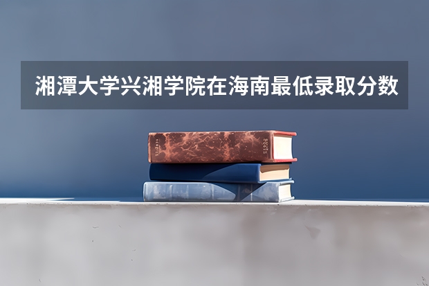 湘潭大学兴湘学院在海南最低录取分数线（2024高考参考）