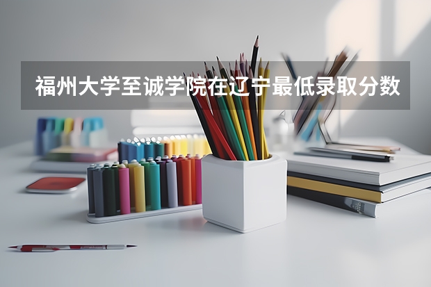 福州大学至诚学院在辽宁最低录取分数线（2024高考参考）