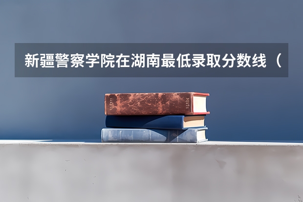新疆警察学院在湖南最低录取分数线（2024高考参考）