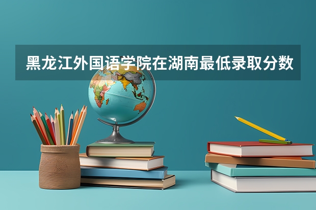 黑龙江外国语学院在湖南最低录取分数线（2024高考参考）