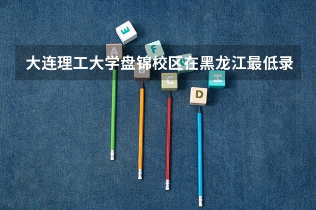 大连理工大学盘锦校区在黑龙江最低录取分数线（2024高考参考）