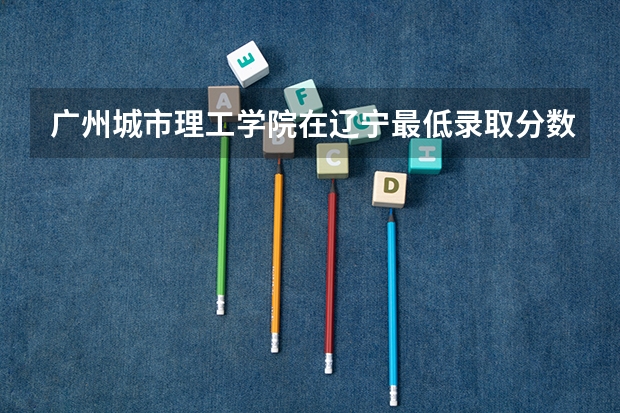 广州城市理工学院在辽宁最低录取分数线（2024高考参考）