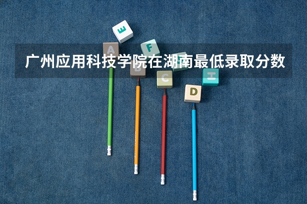 广州应用科技学院在湖南最低录取分数线（2024高考参考）