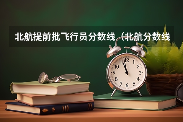 北航提前批飞行员分数线（北航分数线）