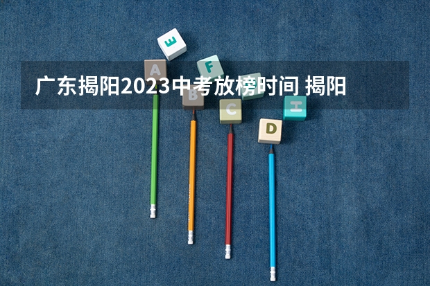 广东揭阳2023中考放榜时间 揭阳小升初放榜时间
