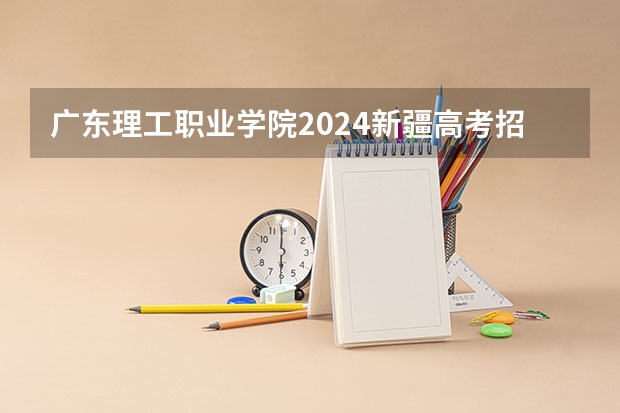 广东理工职业学院2024新疆高考招生计划详解