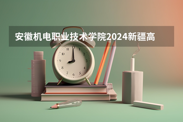 安徽机电职业技术学院2024新疆高考招生计划详解